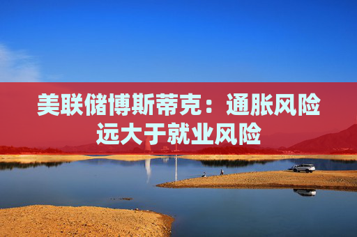 美联储博斯蒂克：通胀风险远大于就业风险