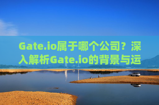 Gate.io属于哪个公司？深入解析Gate.io的背景与运营实体 gate.io属于那个公司