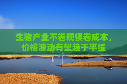 生猪产业不卷规模卷成本，价格波动有望趋于平缓