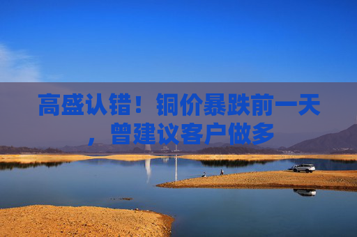 高盛认错！铜价暴跌前一天，曾建议客户做多