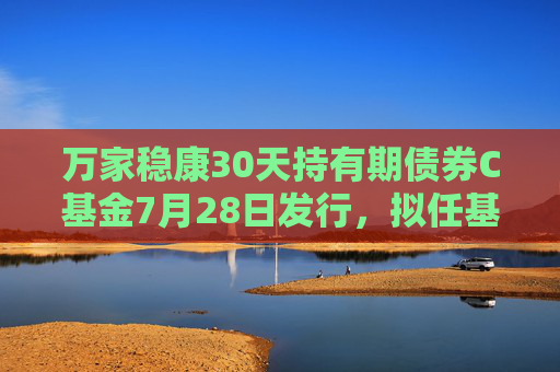 万家稳康30天持有期债券C基金7月28日发行，拟任基金经理陈奕雯