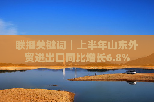 联播关键词｜上半年山东外贸进出口同比增长6.8%
