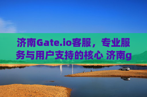 济南Gate.io客服，专业服务与用户支持的核心 济南gate.io客服