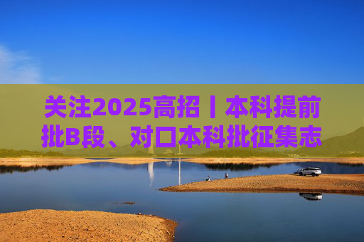 关注2025高招丨本科提前批B段、对口本科批征集志愿计划3972个