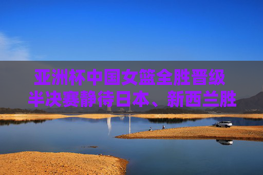 亚洲杯中国女篮全胜晋级 半决赛静待日本、新西兰胜者