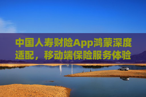 中国人寿财险App鸿蒙深度适配，移动端保险服务体验升级