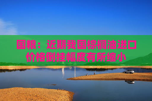 国粮：近期我国棕榈油进口价格倒挂幅度有所缩小