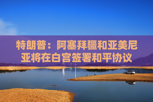 特朗普：阿塞拜疆和亚美尼亚将在白宫签署和平协议