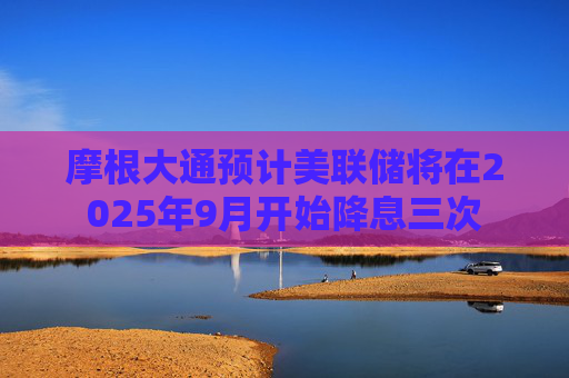 摩根大通预计美联储将在2025年9月开始降息三次