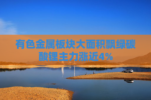 有色金属板块大面积飘绿碳酸锂主力涨近4%
