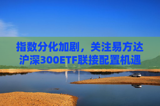 指数分化加剧，关注易方达沪深300ETF联接配置机遇