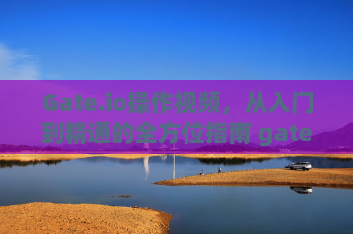 Gate.io操作视频，从入门到精通的全方位指南 gate.io操作视频