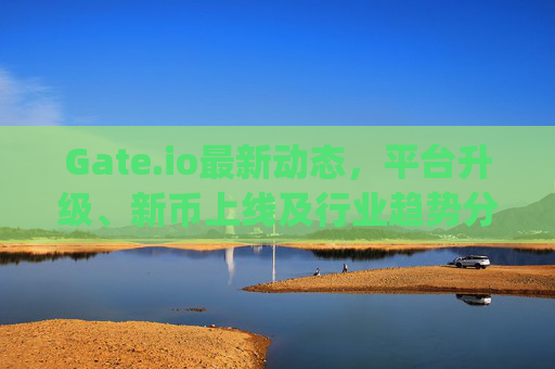 Gate.io最新动态，平台升级、新币上线及行业趋势分析 gate.io最近新消息