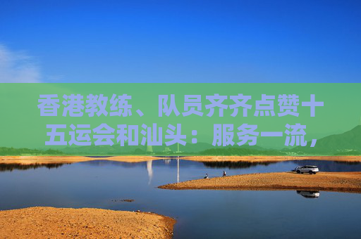 香港教练、队员齐齐点赞十五运会和汕头：服务一流，志愿者有问必答