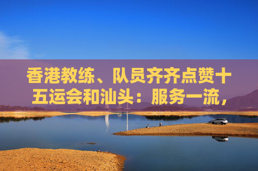 香港教练、队员齐齐点赞十五运会和汕头：服务一流，志愿者有问必答