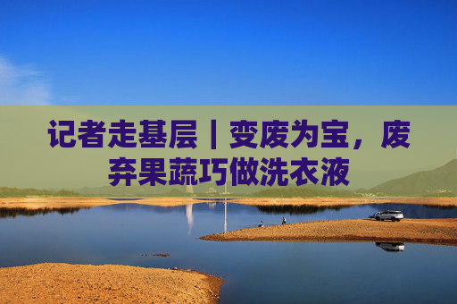 记者走基层｜变废为宝，废弃果蔬巧做洗衣液