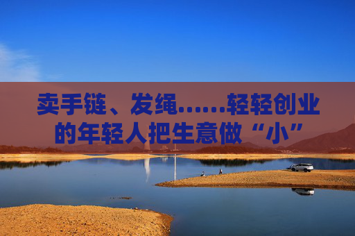 卖手链、发绳……轻轻创业的年轻人把生意做“小”