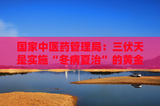 国家中医药管理局：三伏天是实施“冬病夏治”的黄金时机