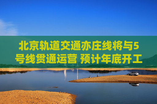 北京轨道交通亦庄线将与5号线贯通运营 预计年底开工2028年6月通车