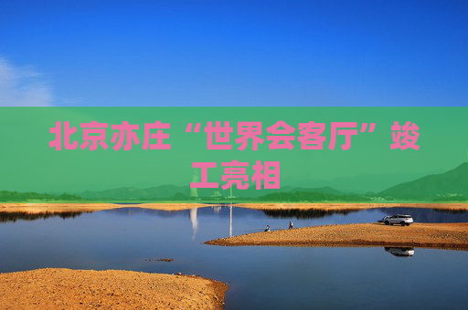 北京亦庄“世界会客厅”竣工亮相