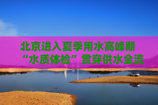 北京进入夏季用水高峰期 “水质体检”贯穿供水全流程