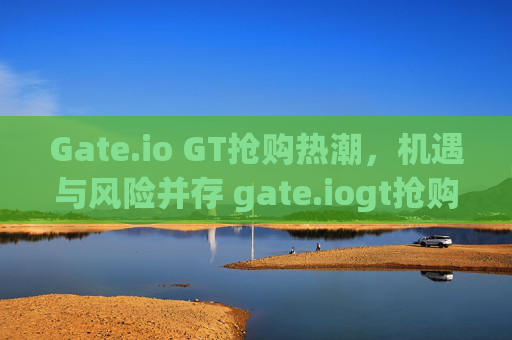 Gate.io GT抢购热潮，机遇与风险并存 gate.iogt抢购