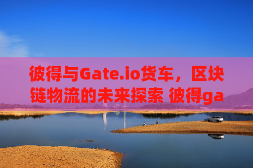 彼得与Gate.io货车，区块链物流的未来探索 彼得gate.io货车