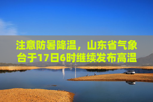 注意防暑降温，山东省气象台于17日6时继续发布高温黄色预警