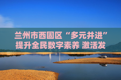 兰州市西固区“多元并进”提升全民数字素养 激活发展新动能