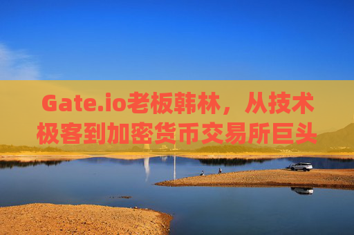 Gate.io老板韩林，从技术极客到加密货币交易所巨头的创业之路 gate.io老板韩林