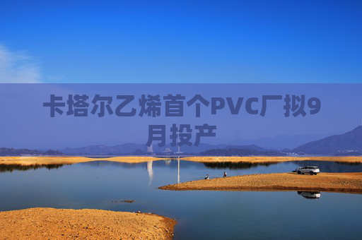 卡塔尔乙烯首个PVC厂拟9月投产