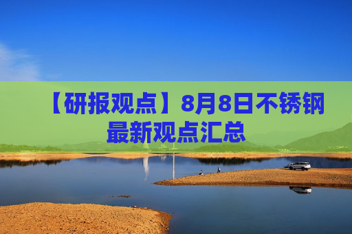 【研报观点】8月8日不锈钢最新观点汇总