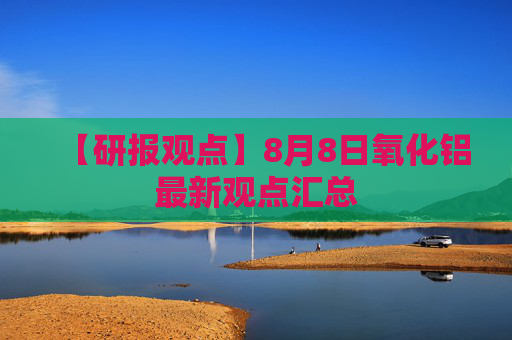 【研报观点】8月8日氧化铝最新观点汇总