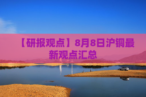 【研报观点】8月8日沪铜最新观点汇总
