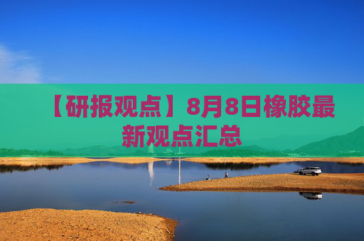 【研报观点】8月8日橡胶最新观点汇总