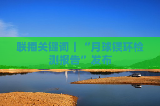 联播关键词｜“月球镁环检测报告”发布