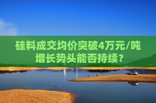 硅料成交均价突破4万元/吨 增长势头能否持续？