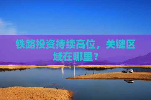 铁路投资持续高位，关键区域在哪里？