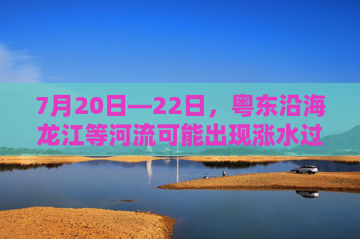 7月20日—22日，粤东沿海龙江等河流可能出现涨水过程