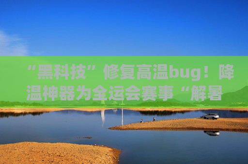 “黑科技”修复高温bug！降温神器为全运会赛事“解暑减碳”