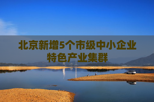 北京新增5个市级中小企业特色产业集群
