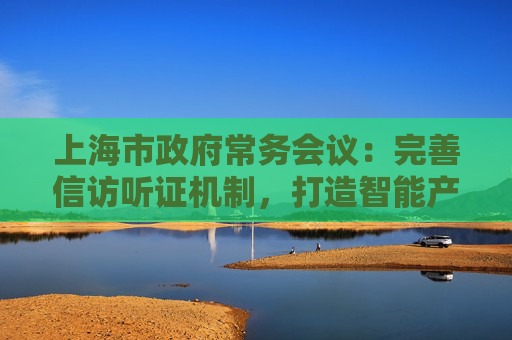 上海市政府常务会议：完善信访听证机制，打造智能产业高地