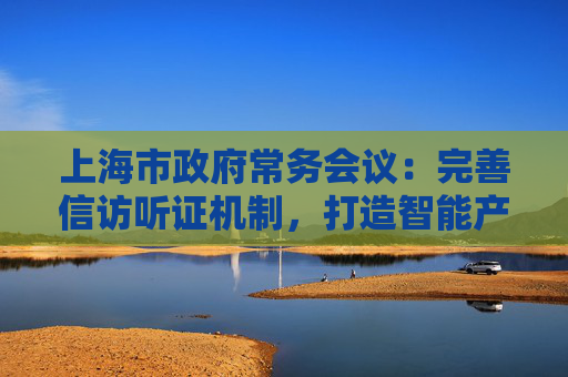 上海市政府常务会议：完善信访听证机制，打造智能产业高地