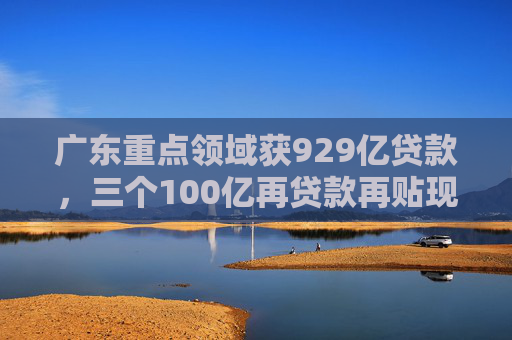 广东重点领域获929亿贷款，三个100亿再贷款再贴现助力