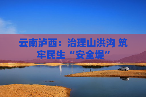 云南泸西：治理山洪沟 筑牢民生“安全堤”