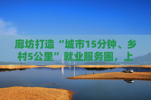 廊坊打造“城市15分钟、乡村5公里”就业服务圈，上半年全市城镇新增就业34194人