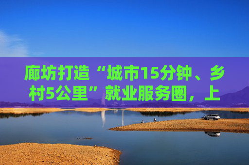 廊坊打造“城市15分钟、乡村5公里”就业服务圈，上半年全市城镇新增就业34194人