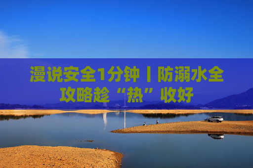 漫说安全1分钟丨防溺水全攻略趁“热”收好