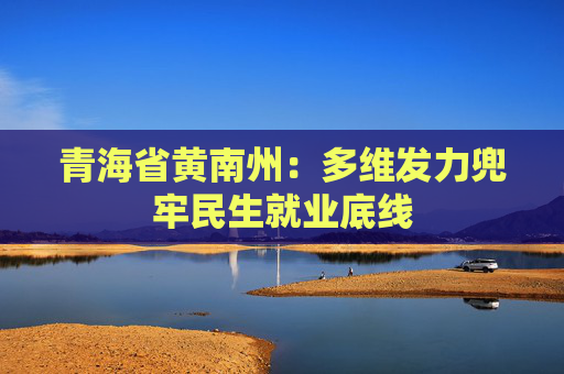青海省黄南州：多维发力兜牢民生就业底线