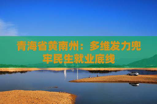 青海省黄南州：多维发力兜牢民生就业底线